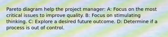 Pareto diagram help the project manager: A: Focus on the most critical issues to improve quality. B: Focus on stimulating thinking. C: Explore a desired future outcome. D: Determine if a process is out of control.