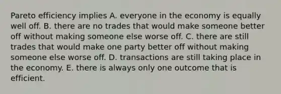 Pareto efficiency implies A. everyone in the economy is equally well off. B. there are no trades that would make someone better off without making someone else worse off. C. there are still trades that would make one party better off without making someone else worse off. D. transactions are still taking place in the economy. E. there is always only one outcome that is efficient.