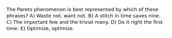 The Pareto phenomenon is best represented by which of these phrases? A) Waste not, want not. B) A stitch in time saves nine. C) The important few and the trivial many. D) Do it right the first time. E) Optimize, optimize.