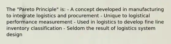 The "Pareto Principle" is: - A concept developed in manufacturing to integrate logistics and procurement - Unique to logistical performance measurement - Used in logistics to develop fine line inventory classification - Seldom the result of logistics system design