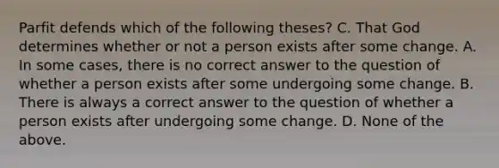 Parfit defends which of the following theses? C. That God determines whether or not a person exists after some change. A. In some cases, there is no correct answer to the question of whether a person exists after some undergoing some change. B. There is always a correct answer to the question of whether a person exists after undergoing some change. D. None of the above.