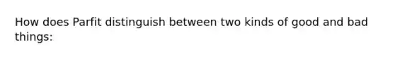 How does Parfit distinguish between two kinds of good and bad things: