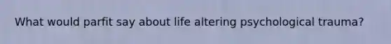 What would parfit say about life altering psychological trauma?