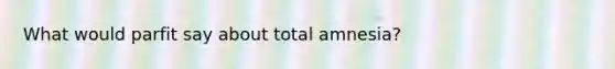 What would parfit say about total amnesia?