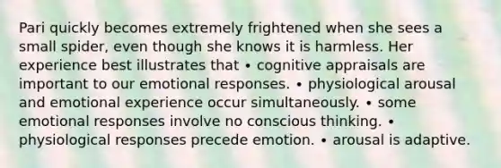 Pari quickly becomes extremely frightened when she sees a small spider, even though she knows it is harmless. Her experience best illustrates that ∙ cognitive appraisals are important to our emotional responses. ∙ physiological arousal and emotional experience occur simultaneously. ∙ some emotional responses involve no conscious thinking. ∙ physiological responses precede emotion. ∙ arousal is adaptive.