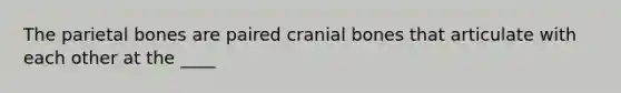 The parietal bones are paired cranial bones that articulate with each other at the ____