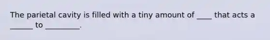 The parietal cavity is filled with a tiny amount of ____ that acts a ______ to _________.