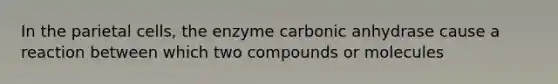 In the parietal cells, the enzyme carbonic anhydrase cause a reaction between which two compounds or molecules