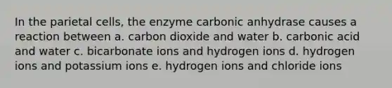 In the parietal cells, the enzyme carbonic anhydrase causes a reaction between a. carbon dioxide and water b. carbonic acid and water c. bicarbonate ions and hydrogen ions d. hydrogen ions and potassium ions e. hydrogen ions and chloride ions