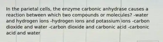 In the parietal cells, the enzyme carbonic anhydrase causes a reaction between which two compounds or molecules? -water and hydrogen ions -hydrogen ions and potassium ions -carbon dioxide and water -carbon dioxide and carbonic acid -carbonic acid and water