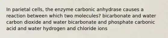 In parietal cells, the enzyme carbonic anhydrase causes a reaction between which two molecules? bicarbonate and water carbon dioxide and water bicarbonate and phosphate carbonic acid and water hydrogen and chloride ions