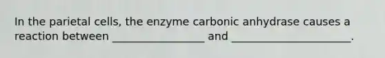 In the parietal cells, the enzyme carbonic anhydrase causes a reaction between _________________ and ______________________.