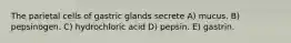 The parietal cells of gastric glands secrete A) mucus. B) pepsinogen. C) hydrochloric acid D) pepsin. E) gastrin.