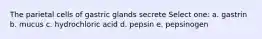 The parietal cells of gastric glands secrete Select one: a. gastrin b. mucus c. hydrochloric acid d. pepsin e. pepsinogen