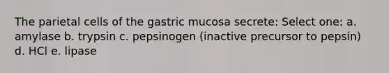 The parietal cells of the gastric mucosa secrete: Select one: a. amylase b. trypsin c. pepsinogen (inactive precursor to pepsin) d. HCl e. lipase