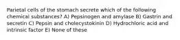 Parietal cells of the stomach secrete which of the following chemical substances? A) Pepsinogen and amylase B) Gastrin and secretin C) Pepsin and cholecystokinin D) Hydrochloric acid and intrinsic factor E) None of these