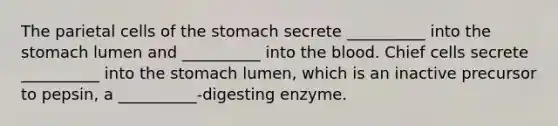 The parietal cells of the stomach secrete __________ into the stomach lumen and __________ into the blood. Chief cells secrete __________ into the stomach lumen, which is an inactive precursor to pepsin, a __________-digesting enzyme.