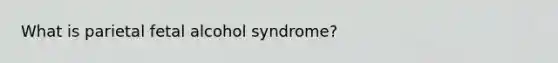 What is parietal fetal alcohol syndrome?