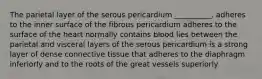 The parietal layer of the serous pericardium __________. adheres to the inner surface of the fibrous pericardium adheres to the surface of the heart normally contains blood lies between the parietal and visceral layers of the serous pericardium is a strong layer of dense connective tissue that adheres to the diaphragm inferiorly and to the roots of the great vessels superiorly