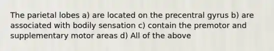 The parietal lobes a) are located on the precentral gyrus b) are associated with bodily sensation c) contain the premotor and supplementary motor areas d) All of the above