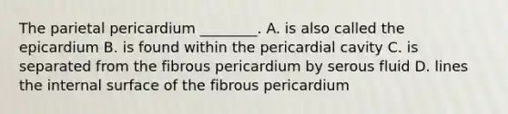 The parietal pericardium ________. A. is also called the epicardium B. is found within the pericardial cavity C. is separated from the fibrous pericardium by serous fluid D. lines the internal surface of the fibrous pericardium