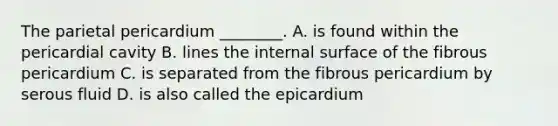 The parietal pericardium ________. A. is found within the pericardial cavity B. lines the internal surface of the fibrous pericardium C. is separated from the fibrous pericardium by serous fluid D. is also called the epicardium