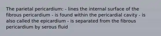 The parietal pericardium: - lines the internal surface of the fibrous pericardium - is found within the pericardial cavity - is also called the epicardium - is separated from the fibrous pericardium by serous fluid