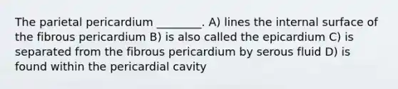 The parietal pericardium ________. A) lines the internal surface of the fibrous pericardium B) is also called the epicardium C) is separated from the fibrous pericardium by serous fluid D) is found within the pericardial cavity