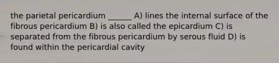 the parietal pericardium ______ A) lines the internal surface of the fibrous pericardium B) is also called the epicardium C) is separated from the fibrous pericardium by serous fluid D) is found within the pericardial cavity