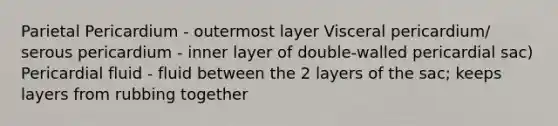 Parietal Pericardium - outermost layer Visceral pericardium/ serous pericardium - inner layer of double-walled pericardial sac) Pericardial fluid - fluid between the 2 layers of the sac; keeps layers from rubbing together