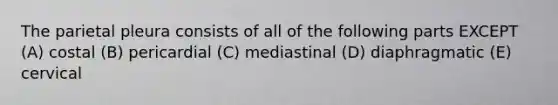 The parietal pleura consists of all of the following parts EXCEPT (A) costal (B) pericardial (C) mediastinal (D) diaphragmatic (E) cervical