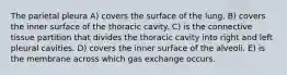 The parietal pleura A) covers the surface of the lung. B) covers the inner surface of the thoracic cavity. C) is the connective tissue partition that divides the thoracic cavity into right and left pleural cavities. D) covers the inner surface of the alveoli. E) is the membrane across which gas exchange occurs.