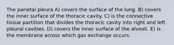 The parietal pleura A) covers the surface of the lung. B) covers the inner surface of the thoracic cavity. C) is the <a href='https://www.questionai.com/knowledge/kYDr0DHyc8-connective-tissue' class='anchor-knowledge'>connective tissue</a> partition that divides the thoracic cavity into right and left pleural cavities. D) covers the inner surface of the alveoli. E) is the membrane across which <a href='https://www.questionai.com/knowledge/kU8LNOksTA-gas-exchange' class='anchor-knowledge'>gas exchange</a> occurs.