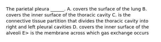 The parietal pleura ______. A. covers the surface of the lung B. covers the inner surface of the thoracic cavity C. is the connective tissue partition that divides the thoracic cavity into right and left pleural cavities D. covers the inner surface of the alveoli E> is the membrane across which gas exchange occurs