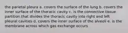 the parietal pleura a. covers the surface of the lung b. covers the inner surface of the thoracic cavity c. is the connective tissue partition that divides the thoracic cavity into right and left pleural cavities d. covers the inner surface of the alveoli e. is the membrane across which gas exchange occurs