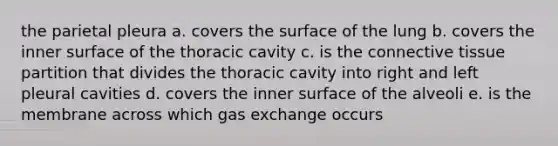 the parietal pleura a. covers the surface of the lung b. covers the inner surface of the thoracic cavity c. is the <a href='https://www.questionai.com/knowledge/kYDr0DHyc8-connective-tissue' class='anchor-knowledge'>connective tissue</a> partition that divides the thoracic cavity into right and left pleural cavities d. covers the inner surface of the alveoli e. is the membrane across which <a href='https://www.questionai.com/knowledge/kU8LNOksTA-gas-exchange' class='anchor-knowledge'>gas exchange</a> occurs