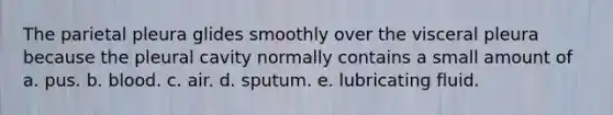 The parietal pleura glides smoothly over the visceral pleura because the pleural cavity normally contains a small amount of a. pus. b. blood. c. air. d. sputum. e. lubricating fluid.