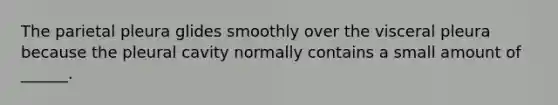 The parietal pleura glides smoothly over the visceral pleura because the pleural cavity normally contains a small amount of ______.