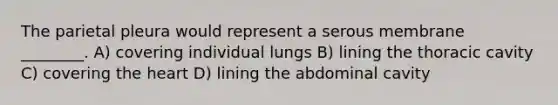 The parietal pleura would represent a serous membrane ________. A) covering individual lungs B) lining the thoracic cavity C) covering the heart D) lining the abdominal cavity