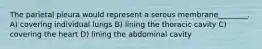 The parietal pleura would represent a serous membrane________. A) covering individual lungs B) lining the thoracic cavity C) covering the heart D) lining the abdominal cavity