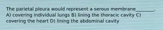 The parietal pleura would represent a serous membrane________. A) covering individual lungs B) lining the thoracic cavity C) covering the heart D) lining the abdominal cavity