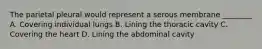 The parietal pleural would represent a serous membrane ________ A. Covering individual lungs B. Lining the thoracic cavity C. Covering the heart D. Lining the abdominal cavity