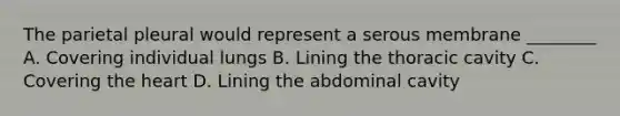 The parietal pleural would represent a serous membrane ________ A. Covering individual lungs B. Lining the thoracic cavity C. Covering the heart D. Lining the abdominal cavity