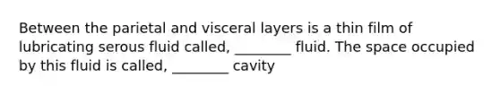 Between the parietal and visceral layers is a thin film of lubricating serous fluid called, ________ fluid. The space occupied by this fluid is called, ________ cavity