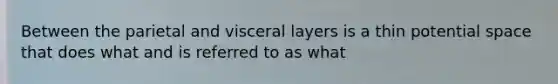 Between the parietal and visceral layers is a thin potential space that does what and is referred to as what