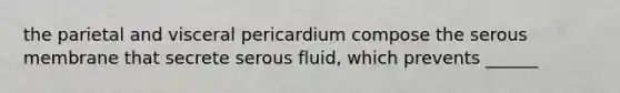 the parietal and visceral pericardium compose the serous membrane that secrete serous fluid, which prevents ______