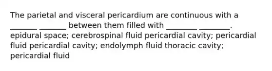 The parietal and visceral pericardium are continuous with a _______ _______ between them filled with ________ ________. epidural space; cerebrospinal fluid pericardial cavity; pericardial fluid pericardial cavity; endolymph fluid thoracic cavity; pericardial fluid