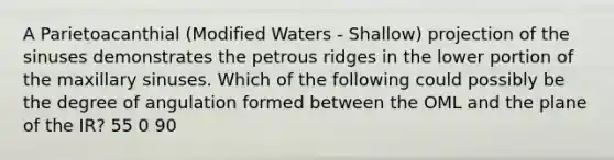 A Parietoacanthial (Modified Waters - Shallow) projection of the sinuses demonstrates the petrous ridges in the lower portion of the maxillary sinuses. Which of the following could possibly be the degree of angulation formed between the OML and the plane of the IR? 55 0 90