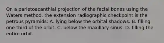 On a parietoacanthial projection of the facial bones using the Waters method, the extension radiographic checkpoint is the petrous pyramids: A. lying below the orbital shadows. B. filling one-third of the orbit. C. below the maxillary sinus. D. filling the entire orbit.