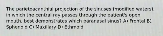 The parietoacanthial projection of the sinuses (modified waters), in which the central ray passes through the patient's open mouth, best demonstrates which paranasal sinus? A) Frontal B) Sphenoid C) Maxillary D) Ethmoid